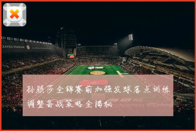 孙颖莎全锦赛前加强发球落点训练调整备战策略全揭秘