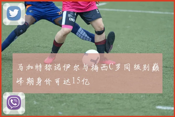 马加特称诺伊尔与梅西C罗同级别巅峰期身价可达15亿