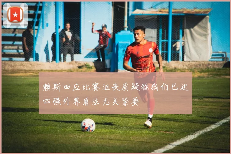 赖斯回应比赛沮丧质疑称我们已进四强外界看法无关紧要