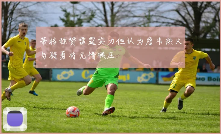 蒂格称赞雷霆实力但认为詹韦热火与骑勇将无情碾压