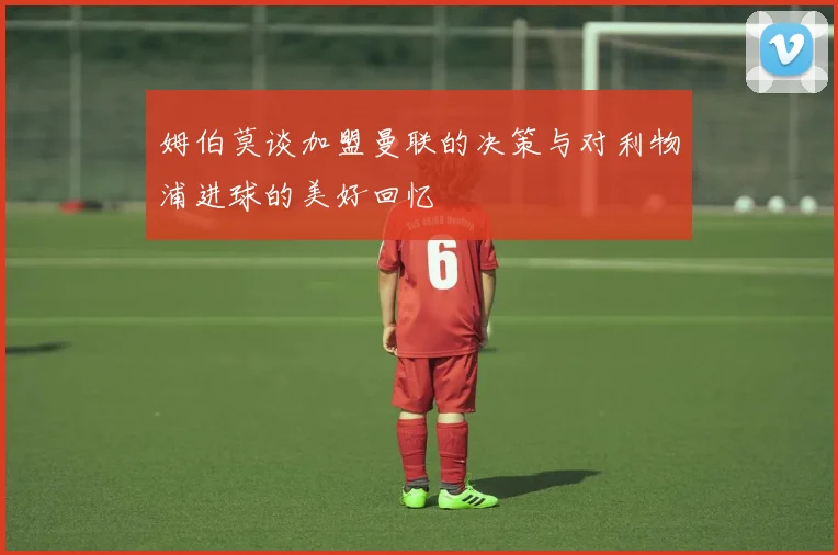 姆伯莫谈加盟曼联的决策与对利物浦进球的美好回忆