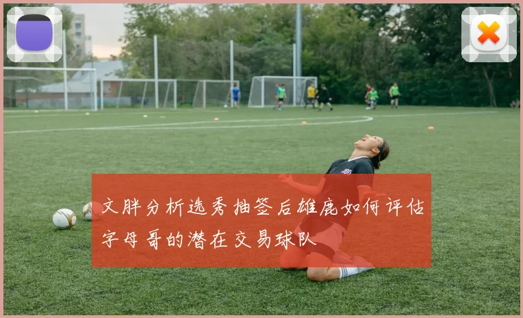 文胖分析选秀抽签后雄鹿如何评估字母哥的潜在交易球队