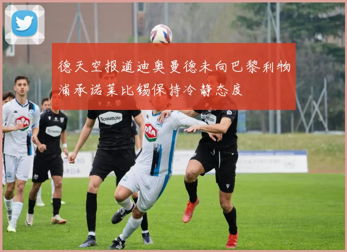 德天空报道迪奥曼德未向巴黎利物浦承诺莱比锡保持冷静态度