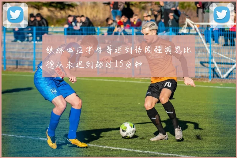 铁林回应字母哥迟到传闻强调恩比德从未迟到超过15分钟