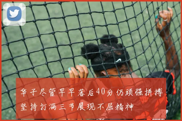 华子尽管早早落后40分仍顽强拼搏坚持打满三节展现不屈精神