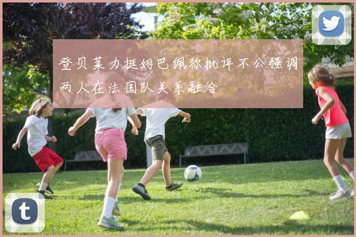 登贝莱力挺姆巴佩称批评不公强调两人在法国队关系融洽