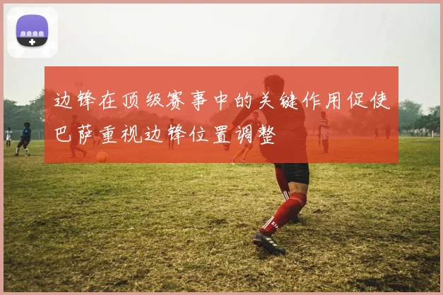 边锋在顶级赛事中的关键作用促使巴萨重视边锋位置调整