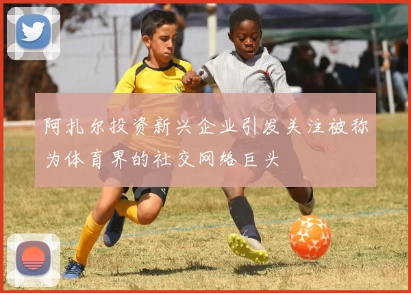 阿扎尔投资新兴企业引发关注被称为体育界的社交网络巨头