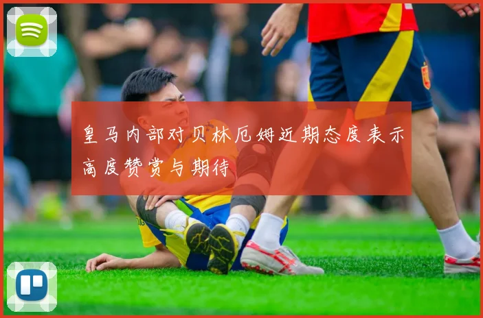 皇马内部对贝林厄姆近期态度表示高度赞赏与期待