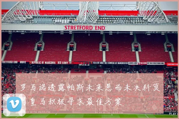罗马诺透露帕斯未来悬而未决科莫与皇马积极寻求最佳方案
