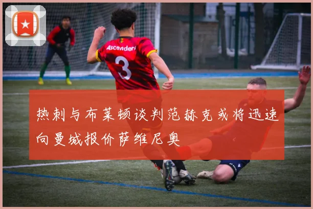 热刺与布莱顿谈判范赫克或将迅速向曼城报价萨维尼奥